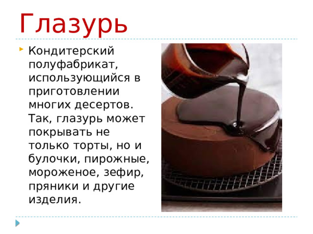 Глазурь Кондитерский полуфабрикат, использующийся в приготовлении многих десертов. Так, глазурь может покрывать не только торты, но и булочки, пирожные, мороженое, зефир, пряники и другие изделия.  