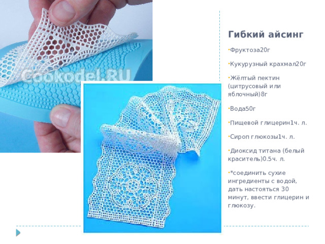 Гибкий айсинг Фруктоза20г Кукурузный крахмал20г Жёлтый пектин (цитрусовый или яблочный)8г Вода50г Пищевой глицерин1ч. л. Сироп глюкозы1ч. л. Диоксид титана (белый краситель)0.5ч. л. *соединить сухие ингредиенты с водой, дать настояться 30 минут, ввести глицерин и глюкозу. 