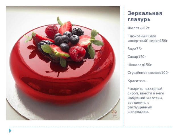 Зеркальная глазурь Желатин12г Глюкозный (или инвертный) сироп150г Вода75г Сахар150г Шоколад150г Сгущённое молоко100г Краситель *сварить сахарный сироп, ввести в него набухший желатин, соединить с распущенным шоколадом.   
