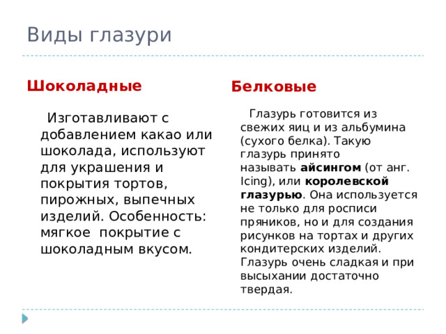 Виды глазури Шоколадные Белковые  Изготавливают с добавлением какао или шоколада, используют для украшения и покрытия тортов, пирожных, выпечных изделий. Особенность: мягкое покрытие с шоколадным вкусом.  Глазурь готовится из свежих яиц и из альбумина (сухого белка). Такую глазурь принято называть  айсингом  (от анг. Icing), или  королевской глазурью . Она используется не только для росписи пряников, но и для создания рисунков на тортах и других кондитерских изделий. Глазурь очень сладкая и при высыхании достаточно твердая. 