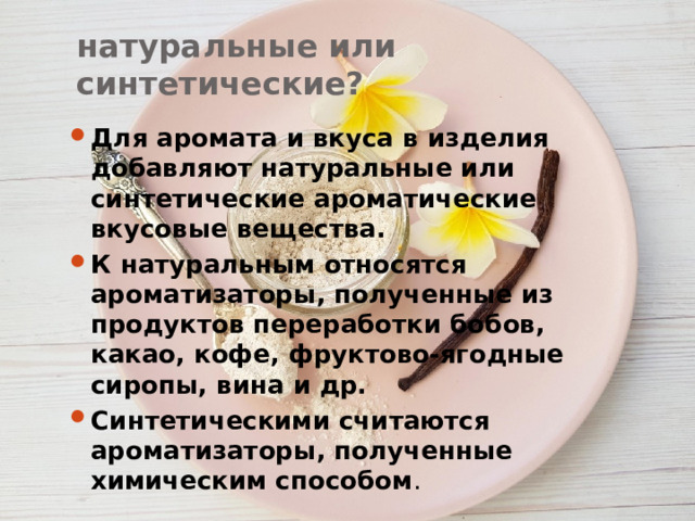 натуральные или синтетические? Для аромата и вкуса в изделия добавляют натуральные или синтетические ароматические вкусовые вещества. К натуральным относятся ароматизаторы, полученные из продуктов переработки бобов, какао, кофе, фруктово-ягодные сиропы, вина и др. Синтетическими считаются ароматизаторы, полученные химическим способом . 