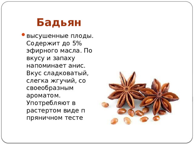  Бадьян высушенные плоды. Содержит до 5% эфирного масла. По вкусу и запаху напоминает анис. Вкус сладковатый, слегка жгу­чий, со своеобразным ароматом. Употребляют в растертом виде п пряничном тесте 
