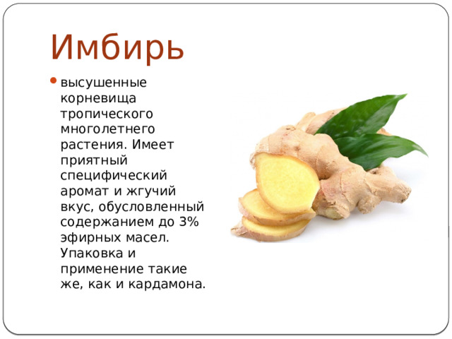 Имбирь высушенные корневища тропического многолетнего растения. Имеет приятный специфический аромат и жгучий вкус, обусловленный содержанием до 3% эфирных масел. Упаковка и применение такие же, как и кардамона. 