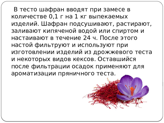  В тесто шафран вводят при замесе в количестве 0,1 г на 1 кг выпека­емых изделий. Шафран подсушивают, растирают, заливают кипяче­ной водой или спиртом и настаивают в течение 24 ч. После этого настой фильтруют и используют при изготовлении изделий из дрож­жевого теста и некоторых видов кексов. Оставшийся после фильтра­ции осадок применяют для ароматизации пряничного теста. 