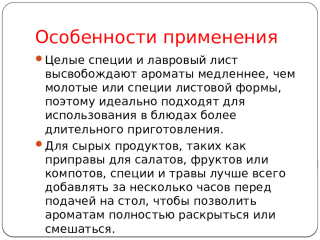Особенности применения Целые специи и лавровый лист высвобождают ароматы медленнее, чем молотые или специи листовой формы, поэтому идеально подходят для использования в блюдах более длительного приготовления. Для сырых продуктов, таких как приправы для салатов, фруктов или компотов, специи и травы лучше всего добавлять за несколько часов перед подачей на стол, чтобы позволить ароматам полностью раскрыться или смешаться. 