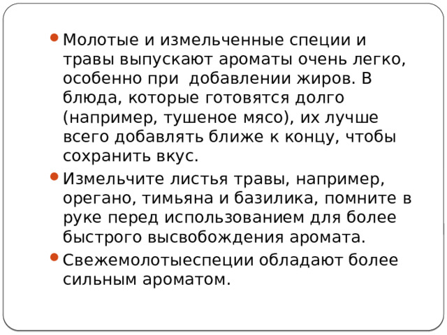 Молотые и измельченные специи и травы выпускают ароматы очень легко, особенно при добавлении жиров. В блюда, которые готовятся долго (например, тушеное мясо), их лучше всего добавлять ближе к концу, чтобы сохранить вкус. Измельчите листья травы, например, орегано, тимьяна и базилика, помните в руке перед использованием для более быстрого высвобождения аромата. Свежемолотыеспеции обладают более сильным ароматом. 