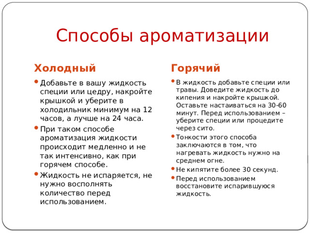 Способы ароматизации Холодный Горячий Добавьте в вашу жидкость специи или цедру, накройте крышкой и уберите в холодильник минимум на 12 часов, а лучше на 24 часа. При таком способе ароматизация жидкости происходит медленно и не так интенсивно, как при горячем способе. Жидкость не испаряется, не нужно восполнять количество перед использованием. В жидкость добавьте специи или травы. Доведите жидкость до кипения и накройте крышкой. Оставьте настаиваться на 30-60 минут. Перед использованием – уберите специи или процедите через сито. Тонкости этого способа заключаются в том, что нагревать жидкость нужно на среднем огне. Не кипятите более 30 секунд. Перед использованием восстановите испарившуюся жидкость. 
