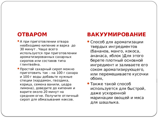 ОТВАРОМ ВАКУУМИРОВАНИЕ А при приготовлении отвара необходимо кипение и варка до 30 минут . Чаще всего используется при приготовлении ароматизированных сахарных сиропов или составов типа глинтвейна. Простой сахарный сироп можно приготовить так – на 100 г сахара и 100 г воды добавьте нужные специи (кардамон, гвоздика, корица, семена ванили, цедра лимона), доведите до кипения и варите около 20 минут на среднем огне. Получите отличный сироп для обмазывания кексов. Способ для ароматизации твердых ингредиентов (бананов, манго, кокоса, ананаса, яблок )Для этого берете плотный основной ингредиент и заливаете его соком ароматизирующего, или перемешиваете кусочки обоих, Также такой способ используется для быстрой, даже ускоренной маринации овощей и мяса для шашлыка. 