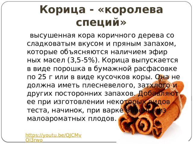 Корица - «королева специй»  высушенная кора коричного дерева со сладковатым вкусом и пряным запахом, которые объясняются наличием эфир­ных масел (3,5-5%). Корица выпускается в виде порошка в бумажной расфасовке по 25 г или в виде кусочков коры. Она не должна иметь плесневелого, затхлого и других посторонних запахов. Добавляют ее при изготовлении некоторых видов теста, начинок, при варке варенья из малоароматных плодов. https://youtu.be/QJCMvOI3rwo 
