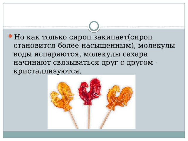Но как только сироп закипает(сироп становится более насыщенным), молекулы воды испаряются, молекулы сахара начинают связываться друг с другом - кристаллизуются. 