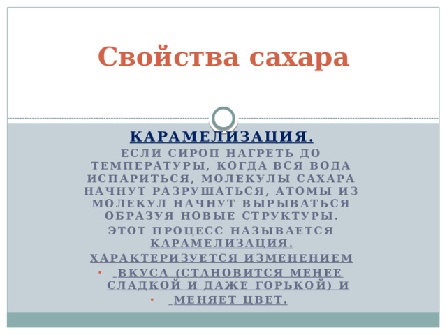 Свойства сахара   Карамелизация. Если сироп нагреть до температуры, когда вся вода испариться, МОЛЕКУЛЫ САХАРА НАЧНУТ РАЗРУШАТЬСЯ, АТОМЫ ИЗ МОЛЕКУЛ НАЧНУТ ВЫРЫВАТЬСЯ ОБРАЗУЯ НОВЫЕ СТРУКТУРЫ. Этот процесс называется карамелизация. Характеризуется изменением  вкуса (становится менее сладкой и даже горькой) и  меняет цвет.    