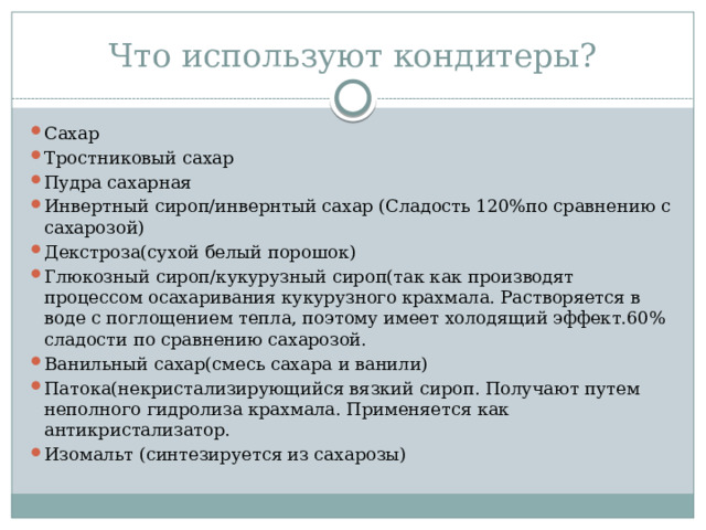 Что используют кондитеры? Сахар Тростниковый сахар Пудра сахарная Инвертный сироп/инвернтый сахар (Сладость 120%по сравнению с сахарозой) Декстроза(сухой белый порошок) Глюкозный сироп/кукурузный сироп(так как производят процессом осахаривания кукурузного крахмала. Растворяется в воде с поглощением тепла, поэтому имеет холодящий эффект.60% сладости по сравнению сахарозой. Ванильный сахар(смесь сахара и ванили) Патока(некристализирующийся вязкий сироп. Получают путем неполного гидролиза крахмала. Применяется как антикристализатор. Изомальт (синтезируется из сахарозы) 
