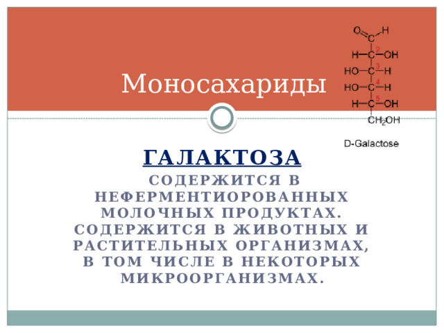 Моносахариды Галактоза  содержится в неферментиорованных молочных продуктах. Содержится в животных и растительных организмах, в том числе в некоторых микроорганизмах. 