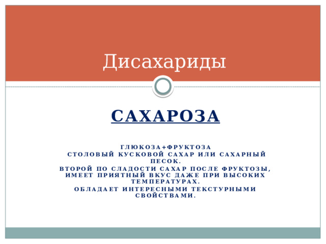 Дисахариды Сахароза  Глюкоза+фруктоза  Столовый кусковой сахар или сахарный песок. Второй по сладости сахар после фруктозы, имеет приятный вкус даже при высоких температурах. Обладает интересными текстурными свойствами.  