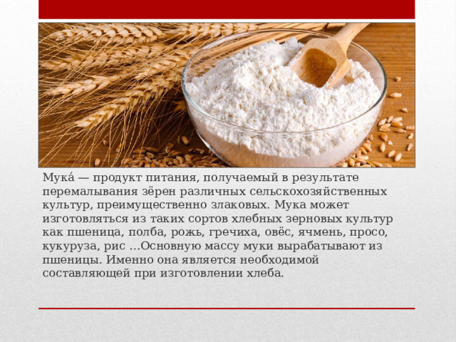 Мука́ — продукт питания, получаемый в результате перемалывания зёрен различных сельскохозяйственных культур, преимущественно злаковых. Мука может изготовляться из таких сортов хлебных зерновых культур как пшеница, полба, рожь, гречиха, овёс, ячмень, просо, кукуруза, рис …Основную массу муки вырабатывают из пшеницы. Именно она является необходимой составляющей при изготовлении хлеба. 