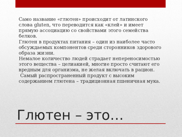 Само название «глютен» происходит от латинского слова gluten, что переводится как «клей» и имеет прямую ассоциацию со свойствами этого семейства белков. Глютен в продуктах питания – один из наиболее часто обсуждаемых компонентов среди сторонников здорового образа жизни. Немалое количество людей страдает непереносимостью этого вещества – целиакией, многие просто считают его вредным для организма, не желая включать в рацион.  Самый распространенный продукт с высоким содержанием глютена – традиционная пшеничная мука. Глютен – это… 