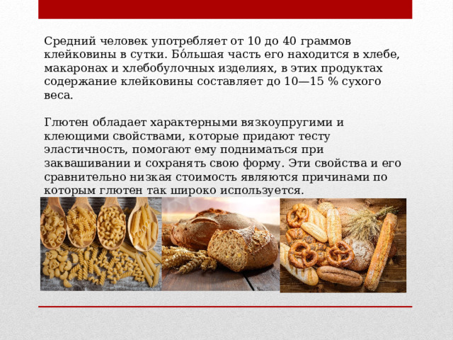 Средний человек употребляет от 10 до 40 граммов клейковины в сутки. Бо́льшая часть его находится в хлебе, макаронах и хлебобулочных изделиях, в этих продуктах содержание клейковины составляет до 10—15 % сухого веса. Глютен обладает характерными вязкоупругими и клеющими свойствами, которые придают тесту эластичность, помогают ему подниматься при заквашивании и сохранять свою форму. Эти свойства и его сравнительно низкая стоимость являются причинами по которым глютен так широко используется. 