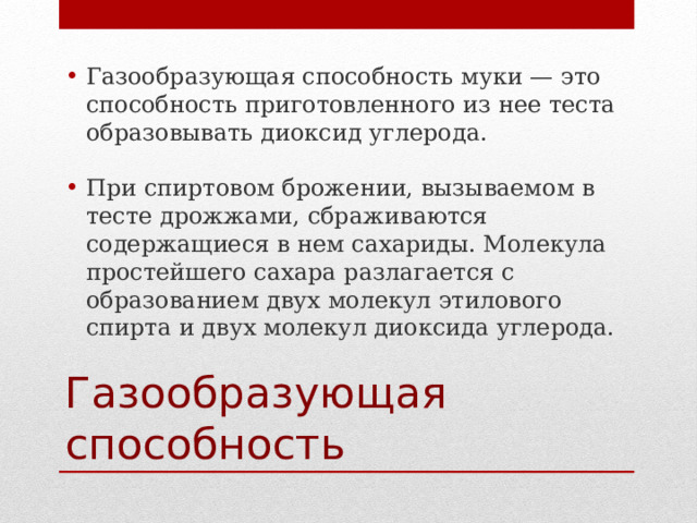 Газообразующая способность муки — это способность приготовленного из нее теста образовывать диоксид углерода. При спиртовом брожении, вызываемом в тесте дрожжами, сбраживаются содержащиеся в нем сахариды. Молекула простейшего сахара разлагается с образованием двух молекул этилового спирта и двух молекул диоксида углерода. Газообразующая способность 