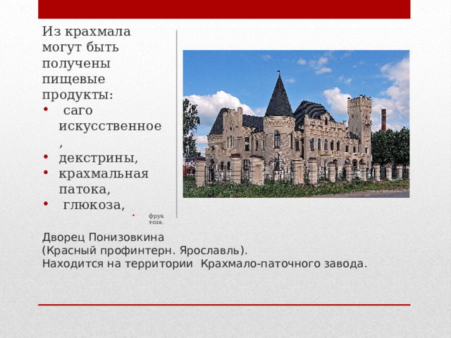 Из крахмала могут быть получены пищевые продукты:  саго искусственное, декстрины, крахмальная патока,  глюкоза, фруктоза. фруктоза. фруктоза. фруктоза. фруктоза. Дворец Понизовкина  (Красный профинтерн. Ярославль).  Находится на территории Крахмало-паточного завода.   