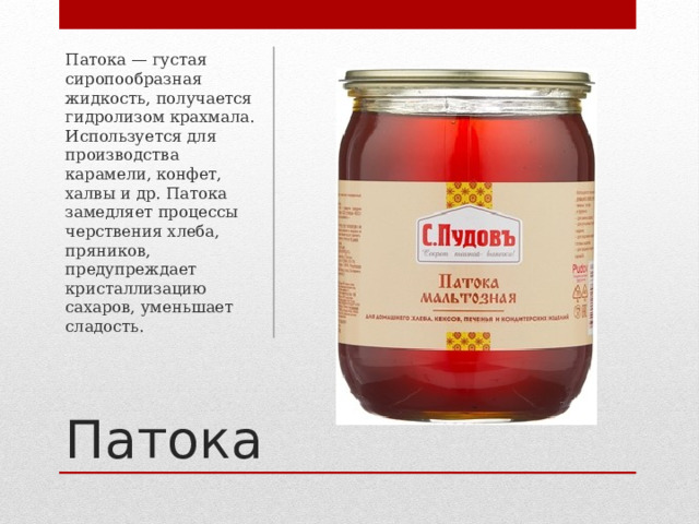 Патока — густая сиропообразная жидкость, получается гидролизом крахмала. Используется для производства карамели, конфет, халвы и др. Патока замедляет процессы черствения хлеба, пряников, предупреждает кристаллизацию сахаров, уменьшает сладость. Патока 