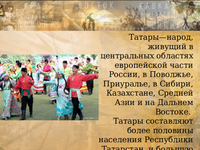 Татары—народ, живущий в центральных областях европейской части России, в Поволжье, Приуралье, в Сибири, Казахстане, Средней Азии и на Дальнем Востоке.  Татары составляют более половины населения Республики Татарстан, и большую часть населения Башкортостана 