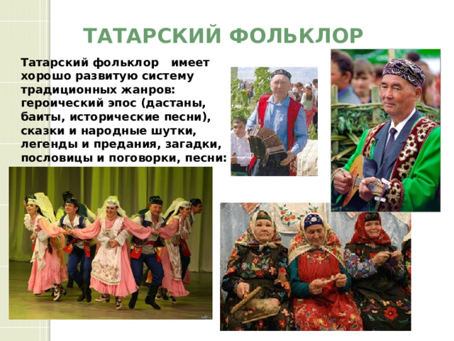 Татарский фольклор Татарский фольклор имеет хорошо развитую систему традиционных жанров: героический эпос (дастаны, баиты, исторические песни), сказки и народные шутки, легенды и предания, загадки, пословицы и поговорки, песни: короткие, сюжетные, обрядовые и игровые, плясовые. 