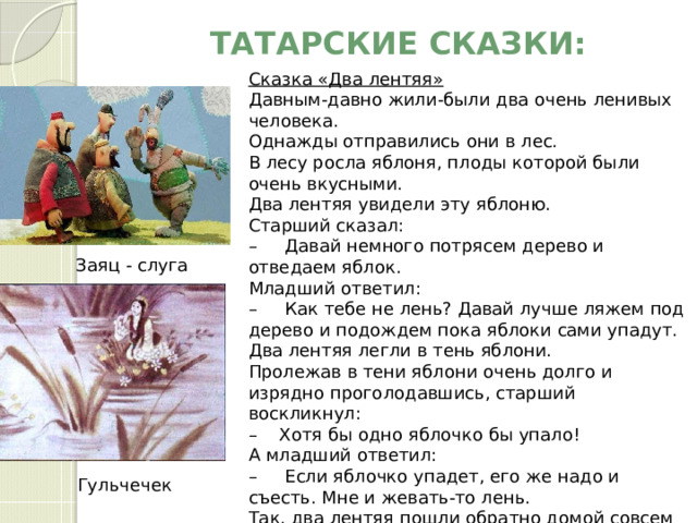 Татарские СКАЗКИ:   Сказка «Два лентяя» Давным-давно жили-были два очень ленивых человека.   Однажды отправились они в лес.   В лесу росла яблоня, плоды которой были очень вкусными.   Два лентяя увидели эту яблоню.    Старший сказал:  –     Давай немного потрясем дерево и отведаем яблок.   Младший ответил:   –     Как тебе не лень? Давай лучше ляжем под дерево и подождем пока яблоки сами упадут.   Два лентяя легли в тень яблони.   Пролежав в тени яблони очень долго и изрядно проголодавшись, старший воскликнул:   –    Хотя бы одно яблочко бы упало!  А младший ответил:   –     Если яблочко упадет, его же надо и съесть. Мне и жевать-то лень.   Так, два лентяя пошли обратно домой совсем голодными. Заяц - слуга Гульчечек 