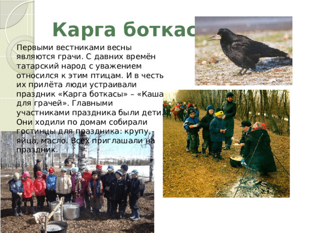 Карга боткасы Первыми вестниками весны являются грачи. С давних времён татарский народ с уважением относился к этим птицам. И в честь их прилёта люди устраивали праздник «Карга боткасы» – «Каша для грачей». Главными участниками праздника были дети. Они ходили по домам собирали гостинцы для праздника: крупу, яйца, масло. Всех приглашали на праздник. 