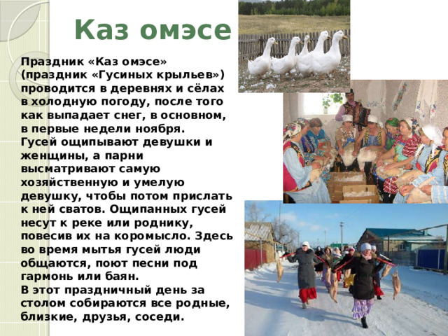 Каз омэсе Праздник «Каз омэсе» (праздник «Гусиных крыльев») проводится в деревнях и сёлах в холодную погоду, после того как выпадает снег, в основном, в первые недели ноября. Гусей ощипывают девушки и женщины, а парни высматривают самую хозяйственную и умелую девушку, чтобы потом прислать к ней сватов. Ощипанных гусей несут к реке или роднику, повесив их на коромысло. Здесь во время мытья гусей люди общаются, поют песни под гармонь или баян. В этот праздничный день за столом собираются все родные, близкие, друзья, соседи. 