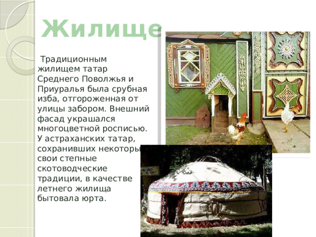 Жилище  Традиционным жилищем татар Среднего Поволжья и Приуралья была срубная изба, отгороженная от улицы забором. Внешний фасад украшался многоцветной росписью. У астраханских татар, сохранивших некоторые свои степные скотоводческие традиции, в качестве летнего жилища бытовала юрта. 