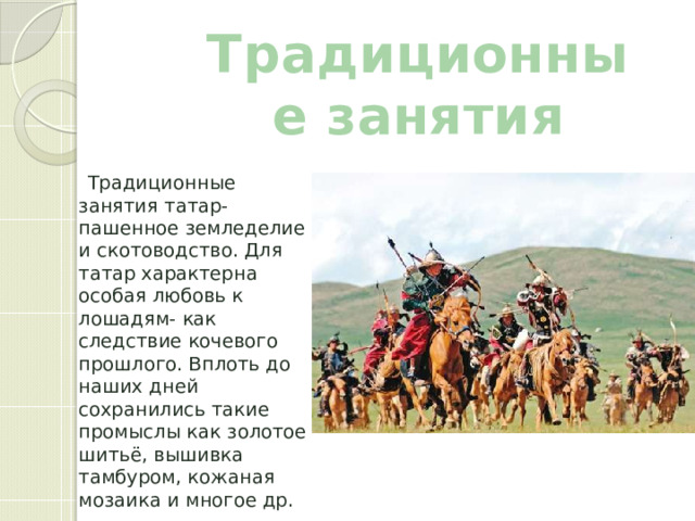 Традиционные занятия  Традиционные занятия татар- пашенное земледелие и скотоводство. Для татар характерна особая любовь к лошадям- как следствие кочевого прошлого. Вплоть до наших дней сохранились такие промыслы как золотое шитьё, вышивка тамбуром, кожаная мозаика и многое др. 