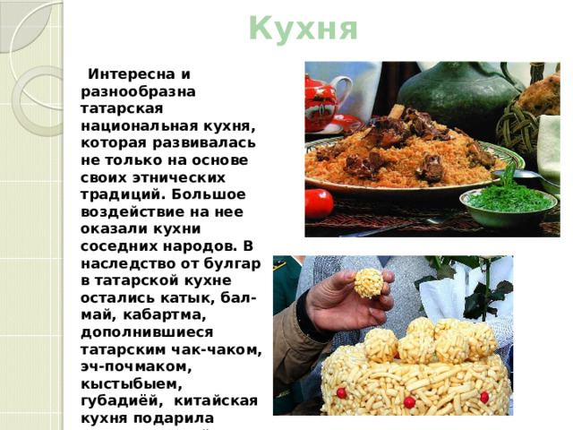 Кухня    Интересна и разнообразна татарская национальная кухня, которая развивалась не только на основе своих этнических традиций. Большое воздействие на нее оказали кухни соседних народов. В наследство от булгар в татарской кухне остались катык, бал-май, кабартма, дополнившиеся татарским чак-чаком, эч-почмаком, кыстыбыем, губадиёй, китайская кухня подарила пельмени и чай, узбекская - плов, таджикская – пахлеве. 
