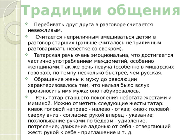 Традиции общения  Перебивать друг друга в разговоре считается невежливым.  Считается неприличным вмешиваться детям в разговор старших (раньше считалось неприличным разговаривать невестке со свекром).  Татарская речь очень эмоциональна, что достигается частично употреблением междометий, особенно женщинами.Т ак же речь певуча (особенно в мишарских говорах), по темпу несколько быстрее, чем русская.  Обращение жены к мужу до революции характеризовалось тем, что нельзя было вслух произносить имя мужа: оно табуировалось.  Речь татар старшего поколения небогата жестами и мимикой. Можно отметить следующие жесты татар: кивок головой направо - налево - отказ; кивок головой сверху вниз - согласие; рукой вперед - указание; похлопывание руками по бедрам - удивление, потрясение; движение ладонью от себя - отвергающий жест: рукой к себе - приглашение и т. д. 