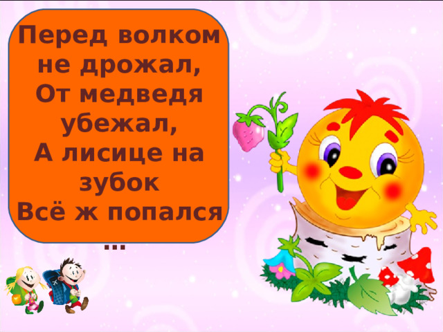 Перед волком не дрожал, От медведя убежал, А лисице на зубок Всё ж попался … 