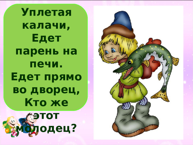 Уплетая калачи,  Едет парень на печи.  Едет прямо во дворец,  Кто же этот молодец?   