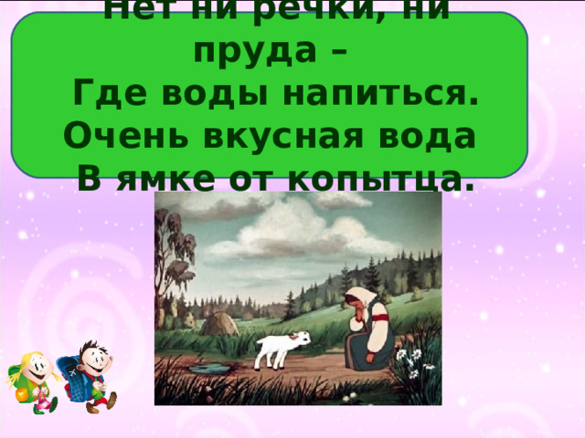 Нет ни речки, ни пруда –  Где воды напиться.  Очень вкусная вода  В ямке от копытца. 