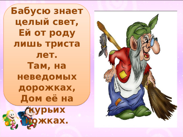 Бабусю знает целый свет,  Ей от роду лишь триста лет.  Там, на неведомых дорожках,  Дом её на курьих ножках. 