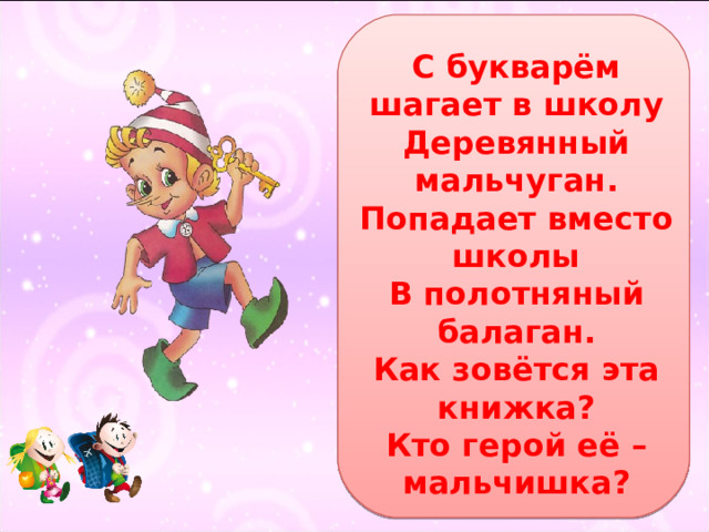 С букварём шагает в школу  Деревянный мальчуган.  Попадает вместо школы  В полотняный балаган.  Как зовётся эта книжка?  Кто герой её – мальчишка? 
