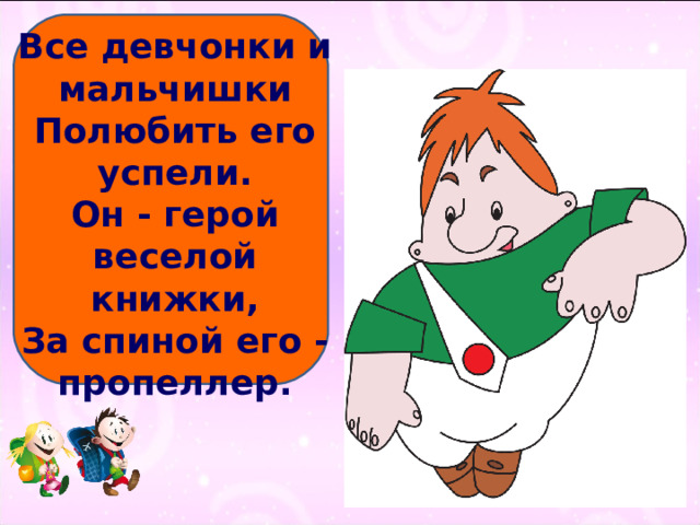 Все девчонки и мальчишки  Полюбить его успели.  Он - герой веселой книжки,  За спиной его - пропеллер.   