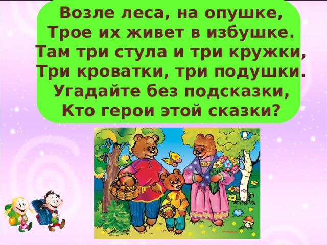 Возле леса, на опушке,  Трое их живет в избушке.  Там три стула и три кружки,  Три кроватки, три подушки.  Угадайте без подсказки,  Кто герои этой сказки? 