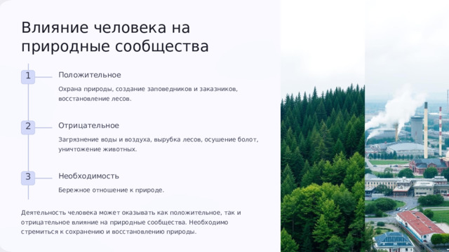 7 Влияние человека на природные сообщества Положительное 1 Охрана природы, создание заповедников и заказников, восстановление лесов. Отрицательное 2 Загрязнение воды и воздуха, вырубка лесов, осушение болот, уничтожение животных. Необходимость 3 Бережное отношение к природе. Деятельность человека может оказывать как положительное, так и отрицательное влияние на природные сообщества. Необходимо стремиться к сохранению и восстановлению природы. 