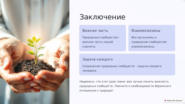7 Заключение Важная часть Взаимосвязаны Природные сообщества – важная часть нашей планеты. Все организмы в природном сообществе взаимосвязаны. Задача каждого Сохранение природных сообществ – задача каждого человека. Надеемся, что этот урок помог вам лучше понять важность природных сообществ. Помните о необходимости бережного отношения к природе! 