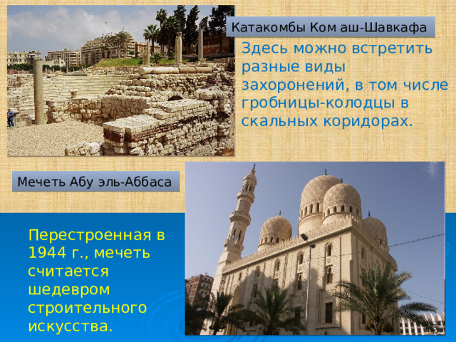 Катакомбы Ком аш-Шавкафа  Здесь можно встретить разные виды захоронений, в том числе гробницы-колодцы в скальных коридорах.     Мечеть Абу эль-Аббаса Перестроенная в 1944 г., мечеть считается шедевром строительного искусства. 