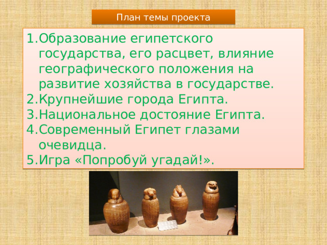 План темы проекта Образование египетского государства, его расцвет, влияние географического положения на развитие хозяйства в государстве. Крупнейшие города Египта. Национальное достояние Египта. Современный Египет глазами очевидца. Игра «Попробуй угадай!». 