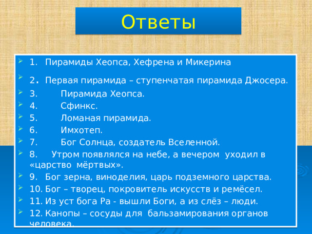 Ответы 1.  Пирамиды Хеопса, Хефрена и Микерина 2 .  Первая пирамида – ступенчатая пирамида Джосера. 3.  Пирамида Хеопса. 4.  Сфинкс. 5.  Ломаная пирамида. 6.  Имхотеп. 7.  Бог Солнца, создатель Вселенной. 8. Утром появлялся на небе, а вечером уходил в «царство  мёртвых». 9.  Бог зерна, виноделия, царь подземного царства. 10.  Бог – творец, покровитель искусств и ремёсел. 11.  Из уст бога Ра - вышли Боги, а из слёз – люди. 12.  Канопы – сосуды для бальзамирования органов человека. 