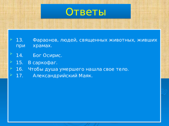 Ответы 13.  Фараонов, людей, священных животных, живших при  храмах. 14.  Бог Осирис. 15. В саркофаг. 16. Чтобы душа умершего нашла свое тело. 17.  Александрийский Маяк. 