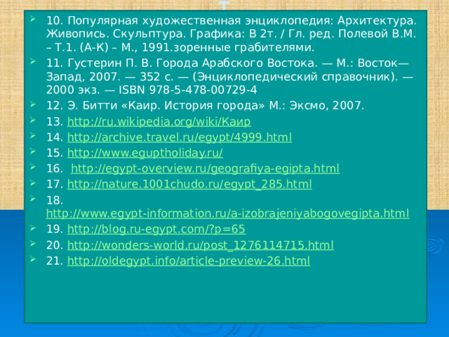 1 10. Популярная художественная энциклопедия: Архитектура. Живопись. Скульптура. Графика: В 2т. / Гл. ред. Полевой В.М. – Т.1. (А-К) – М., 1991.зоренные грабителями. 11. Густерин П. В. Города Арабского Востока. — М.: Восток—Запад, 2007. — 352 с. — (Энциклопедический справочник). — 2000 экз. — ISBN 978-5-478-00729-4 12. Э. Битти «Каир. История города» М.: Эксмо, 2007. 13. http://ru.wikipedia.org/wiki/Каир 14. http://archive.travel.ru/egypt/4999.html 15. http://www.eguptholiday.ru/ 16.   http://egypt-overview.ru/geografiya-egipta.html 17. http://nature.1001chudo.ru/egypt_285.html 18. http://www.egypt-information.ru/a-izobrajeniyabogovegipta.html 19. http://blog.ru-egypt.com/?p=65 20. http://wonders-world.ru/post_1276114715.html 21. http://oldegypt.info/article-preview-26.html 