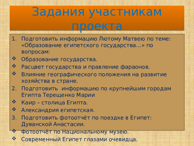 Задания участникам проекта Подготовить информацию Лютому Матвею по теме: «Образование египетского государства…» по вопросам: Образование государства. Расцвет государства и правление фараонов. Влияние географического положения на развитие хозяйства в стране. Подготовить информацию по крупнейшим городам Египта Терещенко Марии Каир – столица Египта. Александрия египетская. Подготовить фотоотчёт по поездке в Египет: Дуванской Анастасии. Фотоотчёт по Национальному музею. Современный Египет глазами очевидца. 