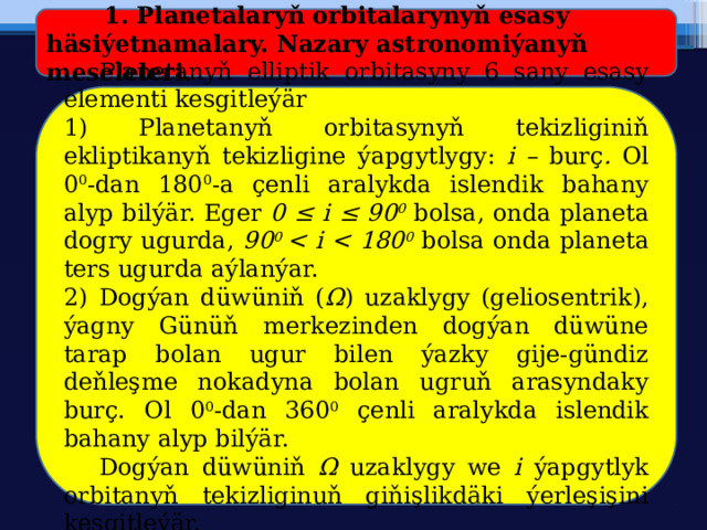  1. Planetalaryň orbitalarynyň esasy häsiýetnamalary.  Nazary astronomiýanyň meseleleri.  Planetanyň elliptik orbitasyny 6 sany esasy elementi kesgitleýär 1) Planetanyň orbitasynyň tekizliginiň ekliptikanyň tekizligine ýapgytlygy: i – burç . Ol 0 0 -dan 180 0 -a çenli aralykda islendik bahany alyp bilýär. Eger 0 ≤ i ≤ 90 0 bolsa, onda planeta dogry ugurda, 90 0  0 bolsa onda planeta ters ugurda aýlanýar. 2) Dogýan düwüniň ( Ω ) uzaklygy (geliosentrik), ýagny Günüň merkezinden dogýan düwüne tarap bolan ugur bilen ýazky gije-gündiz deňleşme nokadyna bolan ugruň arasyndaky burç. Ol 0 0 -dan 360 0 çenli aralykda islendik bahany alyp bilýär.  Dogýan düwüniň Ω uzaklygy we i ýapgytlyk orbitanyň tekizliginuň giňişlikdäki ýerleşişini kesgitleýär. 