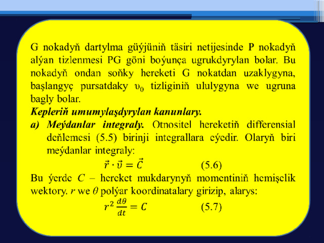   G nokadyň dartylma güýjüniň täsiri netijesinde P nokadyň alýan tizlenmesi PG göni boýunça ugrukdyrylan bolar. Bu nokadyň ondan soňky hereketi G nokatdan uzaklygyna, başlangyç pursatdaky υ 0 tizliginiň ululygyna we ugruna bagly bolar. Kepleriň umumylaşdyrylan kanunlary. Meýdanlar integraly. Otnositel hereketiň differensial deňlemesi (5.5) birinji integrallara eýedir. Olaryň biri meýdanlar integraly:   (5.6) Bu ýerde C – hereket mukdarynyň momentiniň hemişelik wektory. r we θ polýar koordinatalary girizip, alarys:   (5.7) 